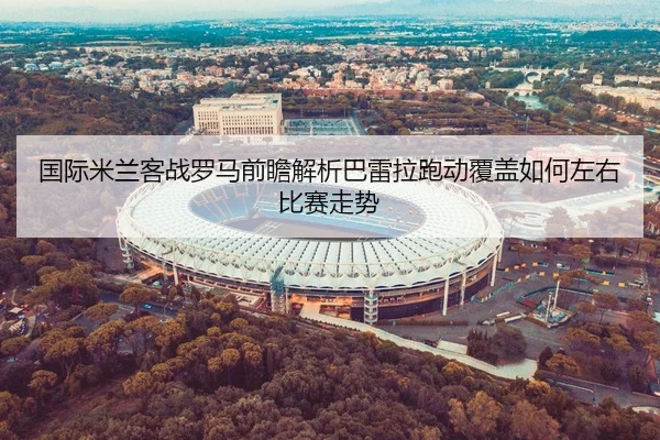国际米兰客战罗马前瞻解析巴雷拉跑动覆盖如何左右比赛走势